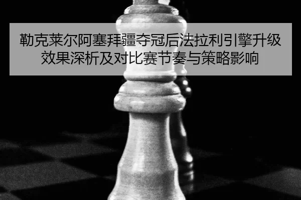 勒克莱尔阿塞拜疆夺冠后法拉利引擎升级效果深析及对比赛节奏与策略影响
