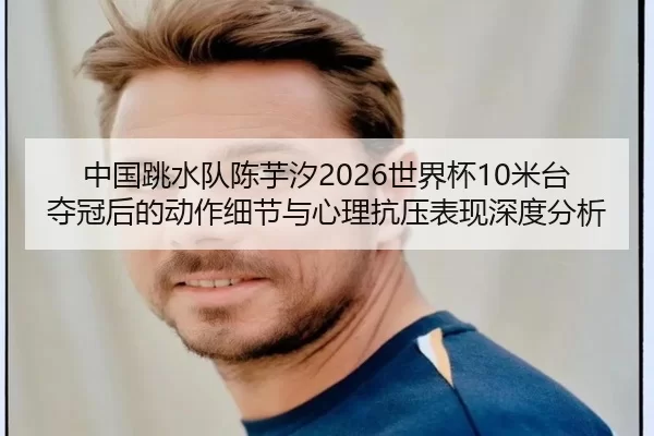 中国跳水队陈芋汐2026世界杯10米台夺冠后的动作细节与心理抗压表现深度分析