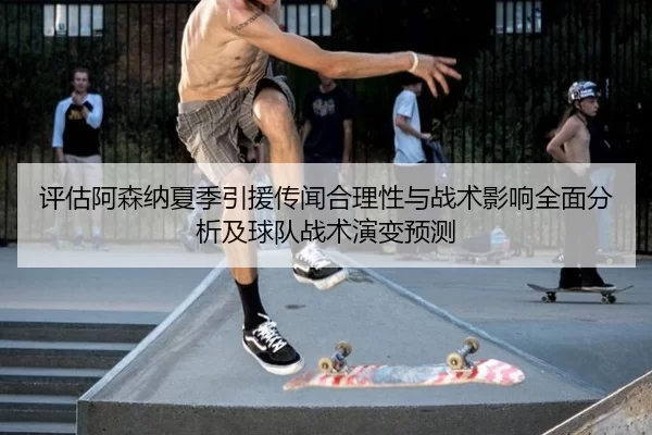 评估阿森纳夏季引援传闻合理性与战术影响全面分析及球队战术演变预测