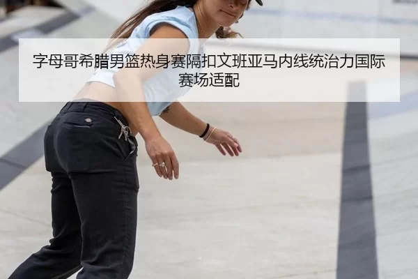 字母哥希腊男篮热身赛隔扣文班亚马内线统治力国际赛场适配